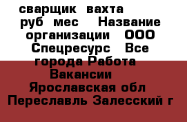 сварщик. вахта. 40 000 руб./мес. › Название организации ­ ООО Спецресурс - Все города Работа » Вакансии   . Ярославская обл.,Переславль-Залесский г.